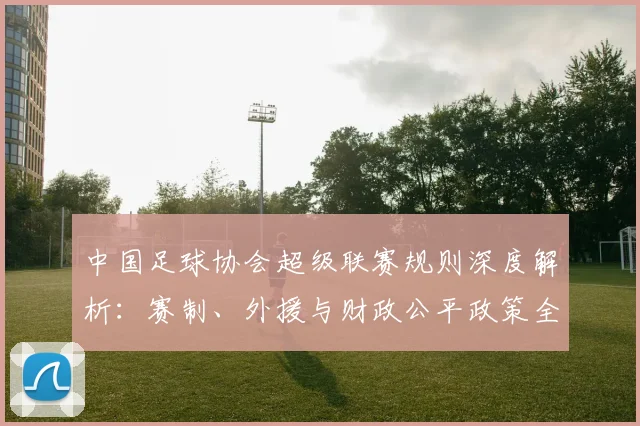 中国足球协会超级联赛规则深度解析:赛制、外援与财政公平政策全览