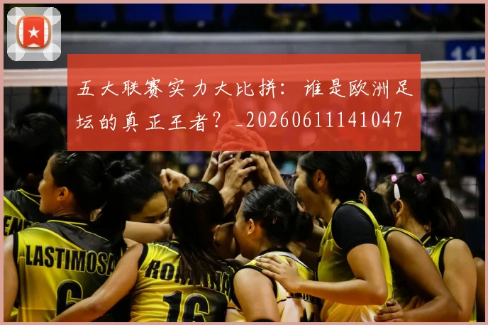 五大联赛实力大比拼：谁是欧洲足坛的真正王者？_20260611141047