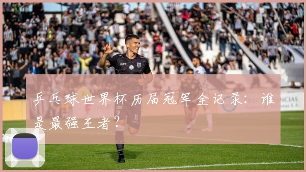 乒乓球世界杯历届冠军全记录：谁是最强王者？