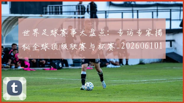 世界足球赛事大盘点:专访专家揭秘全球顶级联赛与杯赛_20260610190201