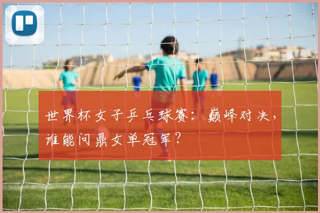 世界杯女子乒乓球赛:巅峰对决,谁能问鼎女单冠军?