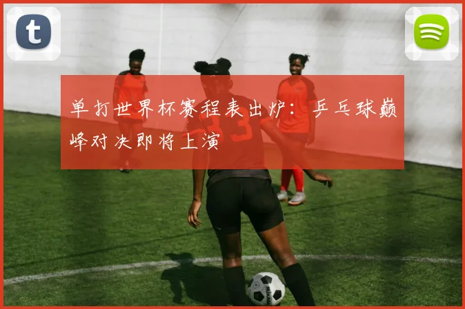 单打世界杯赛程表出炉：乒乓球巅峰对决即将上演
