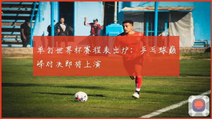 单打世界杯赛程表出炉：乒乓球巅峰对决即将上演