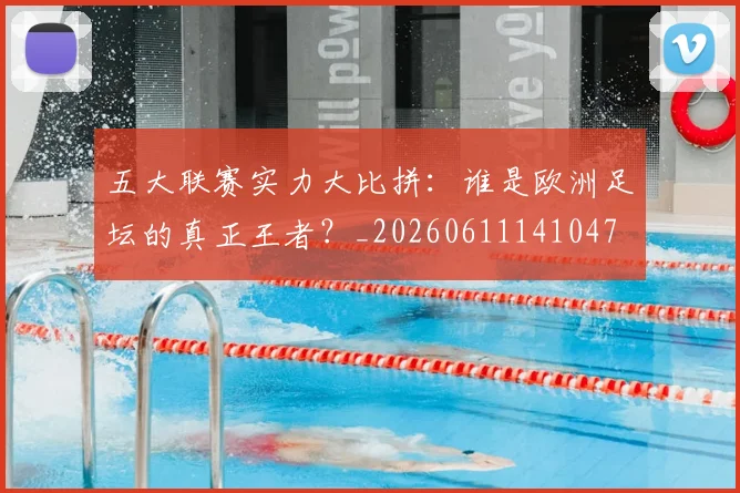 五大联赛实力大比拼：谁是欧洲足坛的真正王者？_20260611141047