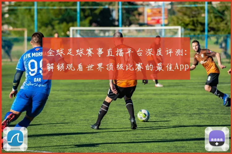 全球足球赛事直播平台深度评测：解锁观看世界顶级比赛的最佳App
