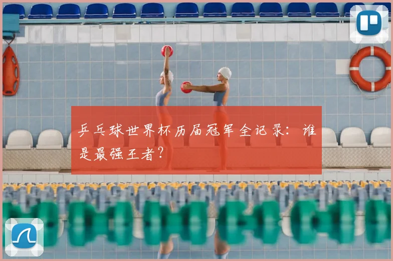 乒乓球世界杯历届冠军全记录:谁是最强王者?