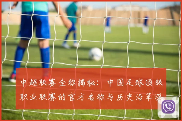 中超联赛全称揭秘:中国足球顶级职业联赛的官方名称与历史沿革深度解析